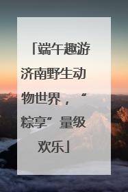 端午趣游济南野生动物世界，“粽享”量级欢乐